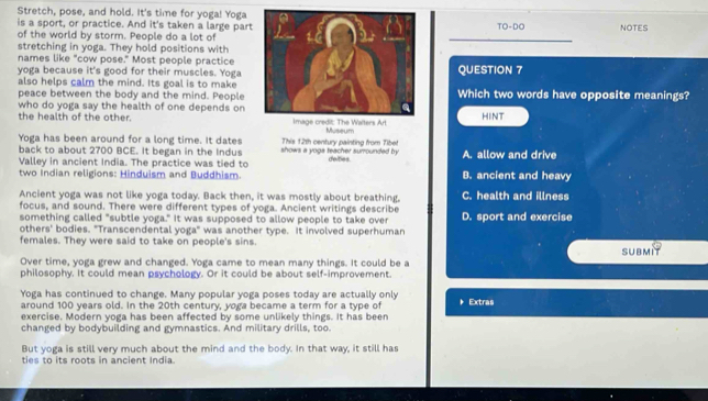 Stretch, pose, and hold. It's time for yoga! Yoga
is a sport, or practice. And it's taken a large partTO-DO NOTES
of the world by storm. People do a lot of
stretching in yoga. They hold positions with
names like "cow pose." Most people practice
yoga because it's good for their muscles. YogaQUESTION 7
also helps calm the mind. Its goal is to make
peace between the body and the mind. People Which two words have opposite meanings?
who do yoga say the health of one depends on the health of the other. s Art
HINT
Museum
Yoga has been around for a long time. It dates
back to about 2700 BCE. It began in the Indus shows a yogs teacher surrounded by This 12th century painting from Tibet deities. A. allow and drive
Valley in ancient India. The practice was tied to
two Indian religions: Hinduism and Buddhism. B. ancient and heavy
Ancient yoga was not like yoga today. Back then, it was mostly about breathing, C. health and illness
focus, and sound. There were different types of yoga. Ancient writings describe D. sport and exercise
something called "subtle yoga." It was supposed to allow people to take over
others' bodies. "Transcendental yoga" was another type. It involved superhuman
females. They were said to take on people's sins.
SUbmIT
Over time, yoga grew and changed. Yoga came to mean many things. It could be a
philosophy. It could mean psychology. Or it could be about self-improvement.
Yoga has continued to change. Many popular yoga poses today are actually only * Extras
around 100 years old. In the 20th century, yoga became a term for a type of
exercise. Modern yoga has been affected by some unlikely things. It has been
changed by bodybuilding and gymnastics. And military drills, too.
But yoga is still very much about the mind and the body. In that way, it still has
ties to its roots in ancient India.