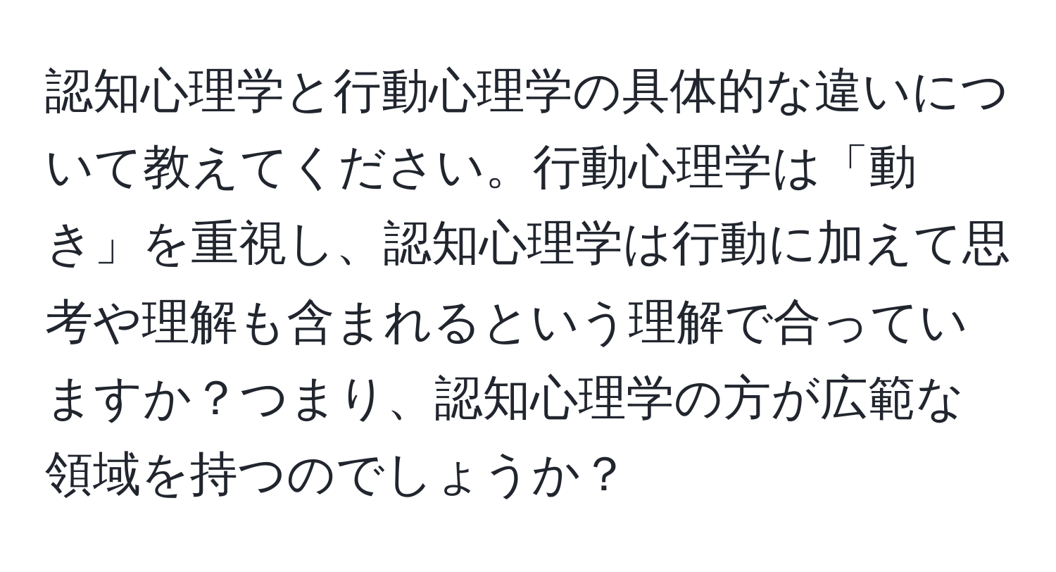 認知心理学と行動心理学の具体的な違いについて教えてください。行動心理学は「動き」を重視し、認知心理学は行動に加えて思考や理解も含まれるという理解で合っていますか？つまり、認知心理学の方が広範な領域を持つのでしょうか？