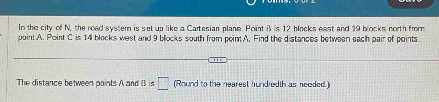 In the city of N, the road system is set up like a Cartesian plane. Point B is 12 blocks east and 19 blocks north from 
point A. Point C is 14 blocks west and 9 blocks south from point A. Find the distances between each pair of points. 
The distance between points A and B is □. (Round to the nearest hundredth as needed.)