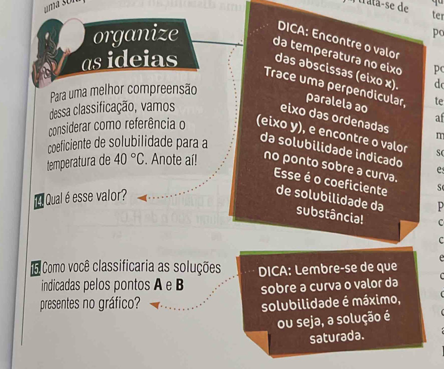 uma són P rata-se de qu 
ter 
organize 
po 
DICA: Encontre o valor 
da temperəturə no eixo 
as ideias 
pc 
das əbscissəs (eixo x). 
d 
Trace umə perpendicular, te 
Para uma melhor compreensão 
dessa classificação, vamos 
paralela ao 
eixo das ordenadas m 
considerar como referência o 
af 
(eixo y), e encontre o valor 
coeficiente de solubilidade para a da solubilidade indicado 
temperatura de 40°C. Anote aí! 
no ponto sobre a curva. 
e 
Esse é o coeficiente 
s 
Qual é esse valor? 
de solubilidade da 
p 
substância! 
c 
C 
e 
o Como você classificaria as soluções DICA: Lembre-se de que 
indicadas pelos pontos A e B
sobre a curva o valor da C 
presentes no gráfico? solubilidade é máximo, ( 
ou seja, a solução é 
saturada.