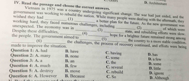 Gbers D. Architecture
IV. Read the passage and choose the correct answers.
Vietnam in 1975 was a country undergoing significant change. The war had just ended, and the
government was working to rebuild the nation. While many people were dealing with the aftermath, they
wished they had _(1) a better plan for the future. As the new government was
working hard, they faced numerous challenges, including (2) of which were
unexpected. The economy was in (3) _state, and rebuilding efforts were slow.
Despite these difficulties, __hope for a brighter future remained strong among
_the people. The government aimed to _(4) _(5)_ the country to a more stable condition.
(6) the challenges, the process of recovery continued, and efforts were being
made to improve the situation.
Question 1: A. had B. have C. having D. has
Question 2: A. many B. none C. some D. a few
Question 3: A. a B. an C. the D.some
Question 4: A. much B. few C. several D. little
Question 5: A. destroy B. move C. rebuild D. ignore
Question 6: A. However B. Because C. So D. Although