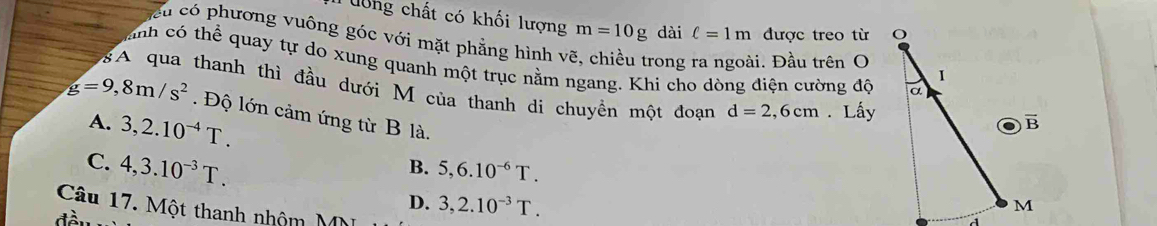 chất có khối lượng m=10g dài ell =1m được treo từ
Su có phương vuông góc với mặt phẳng hình vẽ, chiều trong ra ngoài. Đầu trên O
anh có thể quay tự do xung quanh một trục nằm ngang. Khi cho dòng điện cường độ
gA qua thanh thì đầu dưới M của thanh di chuyền một đoạn d=2,6cm. Lấy
g=9,8m/s^2.  Độ lớn cảm ứng từ B là.
A. 3,2.10^(-4)T.
C. 4,3.10^(-3)T. 3,2.10^(-3)T.
B. 5,6.10^(-6)T.
D.
Câu 17. Một thanh nhộm MM
đà