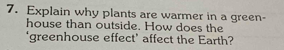 Explain why plants are warmer in a green- 
house than outside. How does the 
‘greenhouse effect’ affect the Earth?