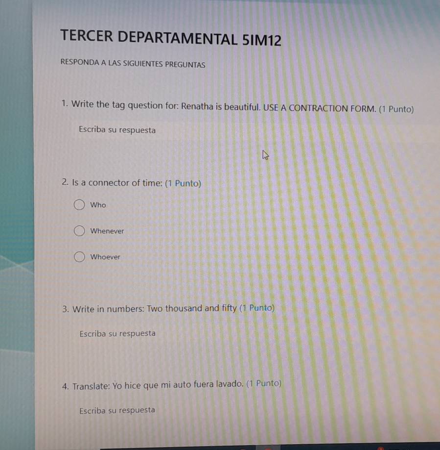 TERCER DEPARTAMENTAL 5IM12
RESPONDA A LAS SIGUIENTES PREGUNTAS
1. Write the tag question for: Renatha is beautiful. USE A CONTRACTION FORM. (1 Punto)
Escriba su respuesta
2. Is a connector of time: (1 Punto)
Who
Whenever
Whoever
3. Write in numbers: Two thousand and fifty (1 Punto)
Escriba su respuesta
4. Translate: Yo hice que mi auto fuera lavado. (1 Punto)
Escriba su respuesta