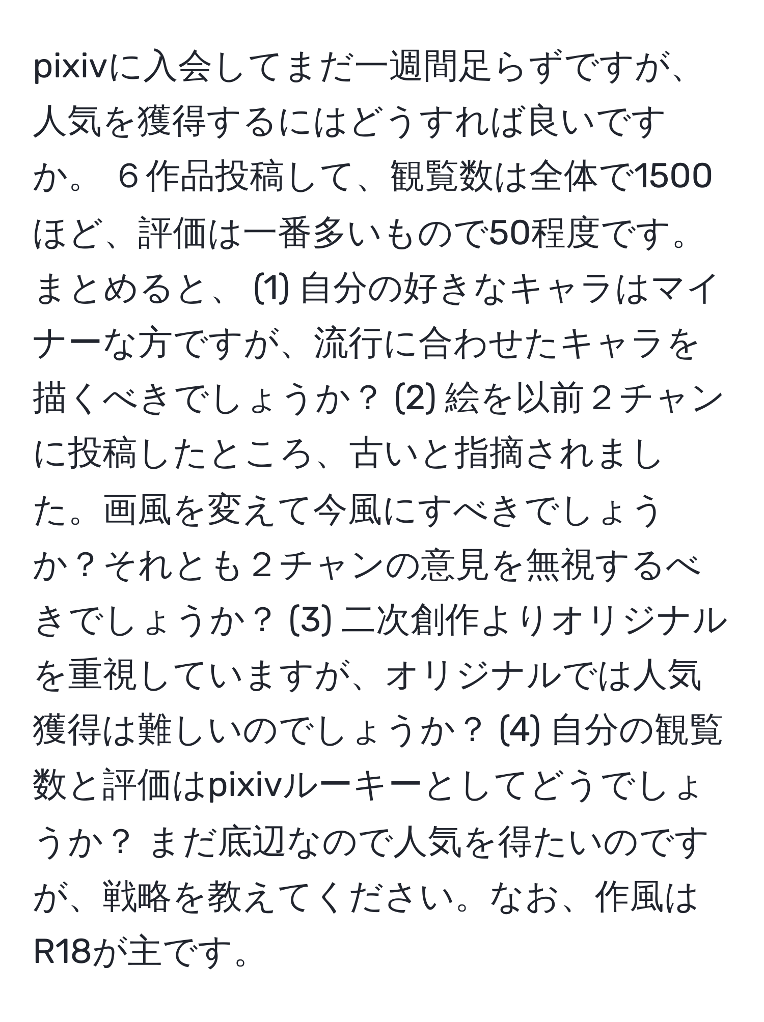 pixivに入会してまだ一週間足らずですが、人気を獲得するにはどうすれば良いですか。 ６作品投稿して、観覧数は全体で1500ほど、評価は一番多いもので50程度です。 まとめると、 (1) 自分の好きなキャラはマイナーな方ですが、流行に合わせたキャラを描くべきでしょうか？ (2) 絵を以前２チャンに投稿したところ、古いと指摘されました。画風を変えて今風にすべきでしょうか？それとも２チャンの意見を無視するべきでしょうか？ (3) 二次創作よりオリジナルを重視していますが、オリジナルでは人気獲得は難しいのでしょうか？ (4) 自分の観覧数と評価はpixivルーキーとしてどうでしょうか？ まだ底辺なので人気を得たいのですが、戦略を教えてください。なお、作風はR18が主です。