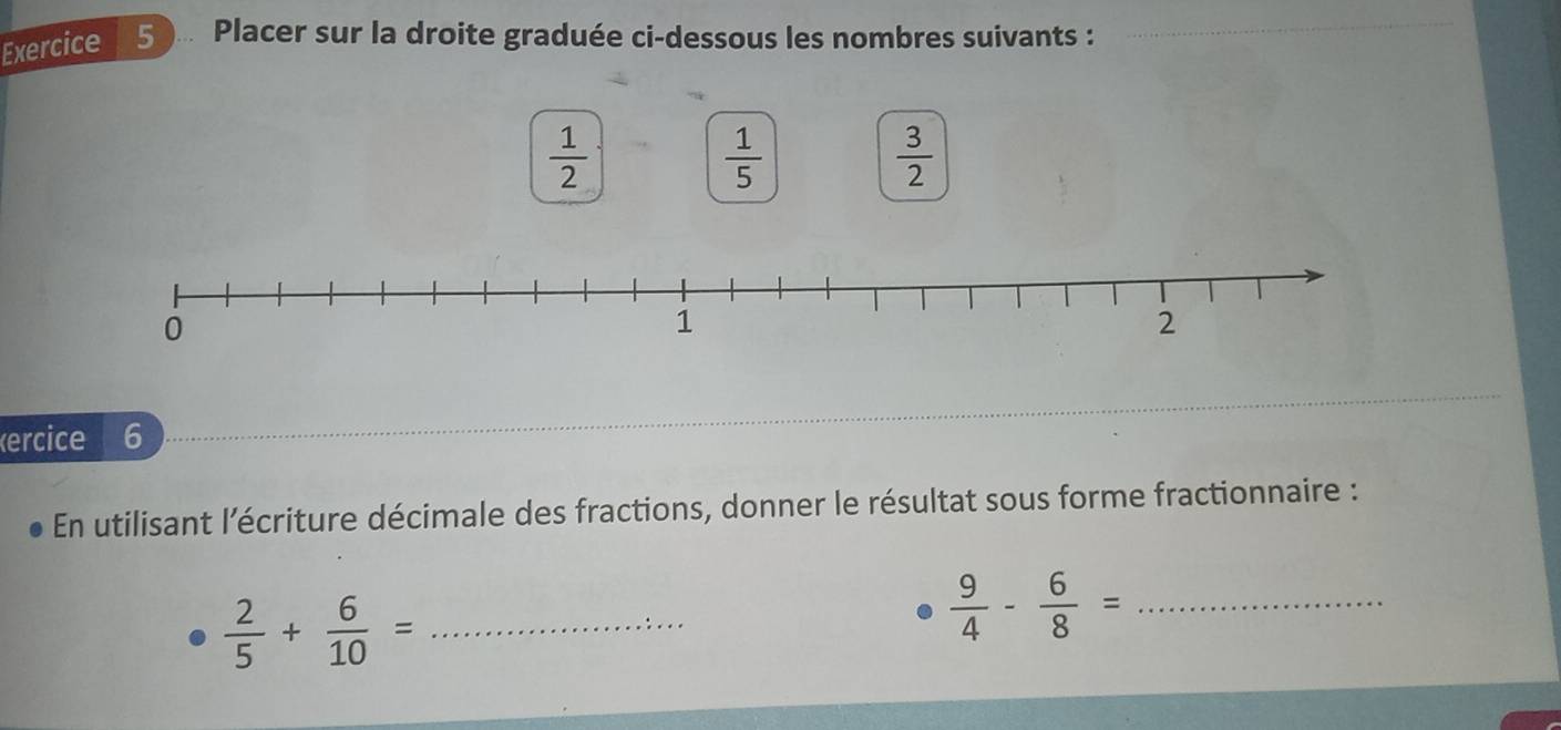 Exercice 5... Placer sur la droite graduée ci-dessous les nombres suivants :_ 
_
 1/2 
 1/5 
 3/2 
ercice 6 
En utilisant l’écriture décimale des fractions, donner le résultat sous forme fractionnaire :
 2/5 + 6/10 = _
 9/4 - 6/8 = _