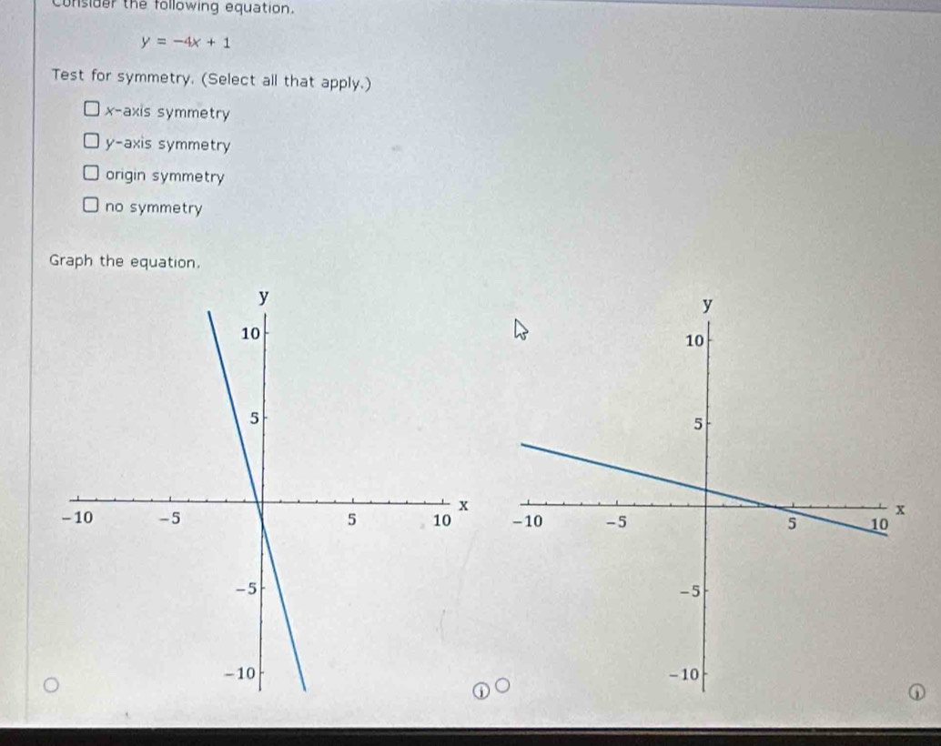 consider the following equation.
y=-4x+1
Test for symmetry. (Select all that apply.)
x-axis symmetry
y-axis symmetry
origin symmetry
no symmetry
Graph the equation.