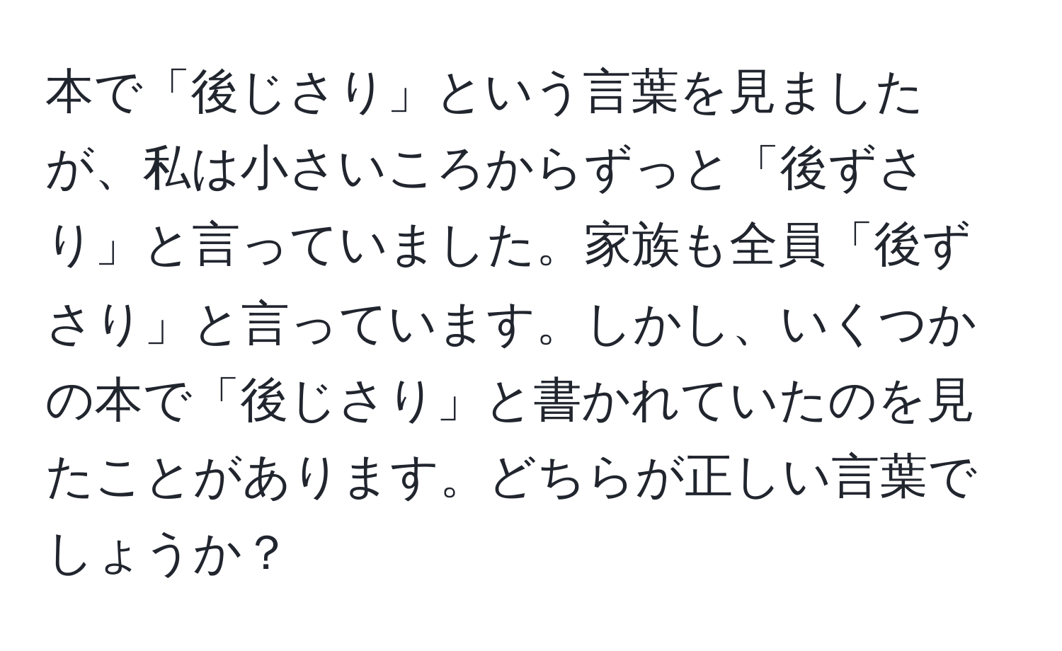 本で「後じさり」という言葉を見ましたが、私は小さいころからずっと「後ずさり」と言っていました。家族も全員「後ずさり」と言っています。しかし、いくつかの本で「後じさり」と書かれていたのを見たことがあります。どちらが正しい言葉でしょうか？