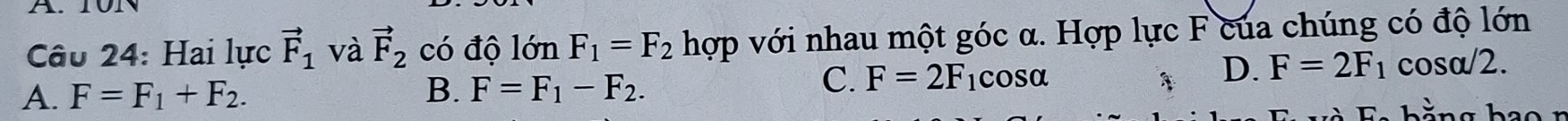 Hai lực vector F_1 và vector F_2 có độ lớn F_1=F_2 hợp với nhau một góc α. Hợp lực F của chúng có độ lớn
C. F=2F
A. F=F_1+F_2. B. F=F_1-F_2. 1cosα
D. F=2F_1 cosα/2.
L
