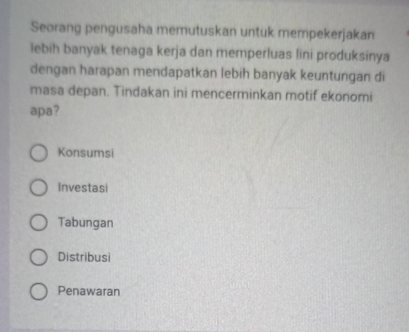 Seorang pengusaha memutuskan untuk mempekerjakan
lebih banyak tenaga kerja dan memperluas lini produksinya
dengan harapan mendapatkan lebih banyak keuntungan di
masa depan. Tindakan ini mencerminkan motif ekonomi
apa?
Konsumsi
Investasi
Tabungan
Distribusi
Penawaran