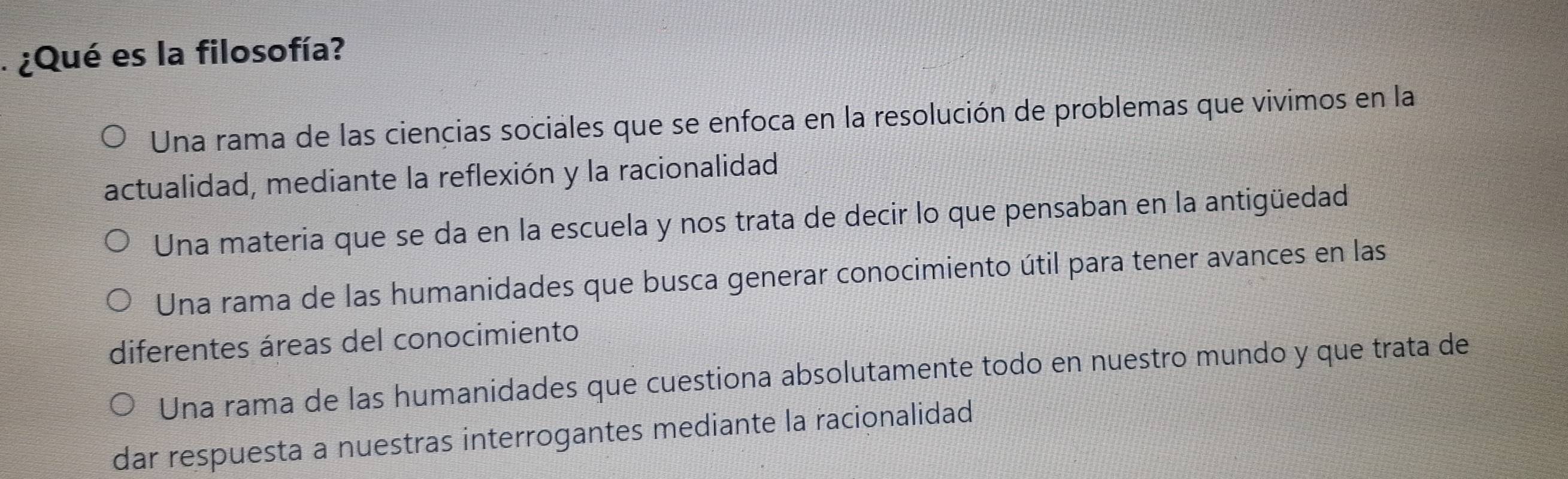 ¿Qué es la filosofía?
Una rama de las ciencias sociales que se enfoca en la resolución de problemas que vivimos en la
actualidad, mediante la reflexión y la racionalidad
Una materia que se da en la escuela y nos trata de decir lo que pensaban en la antigüedad
Una rama de las humanidades que busca generar conocimiento útil para tener avances en las
diferentes áreas del conocimiento
Una rama de las humanidades que cuestiona absolutamente todo en nuestro mundo y que trata de
dar respuesta a nuestras interrogantes mediante la racionalidad