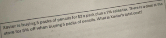 Xavier is buying 5 packs of pencits for $3 a pack plus a 7% sales tax. There is a deal at the 
store for 5% off when buying 5 packs of pencils. What is Xavier's total cost?