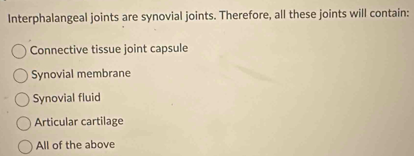 Interphalangeal joints are synovial joints. Therefore, all these joints will contain:
Connective tissue joint capsule
Synovial membrane
Synovial fluid
Articular cartilage
All of the above