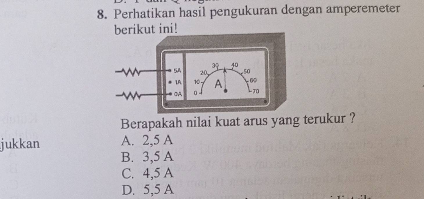 Perhatikan hasil pengukuran dengan amperemeter
berikut ini!
Berapakah nilai kuat arus yang terukur ?
jukkan
A. 2,5 A
B. 3,5 A
C. 4,5 A
D. 5,5 A