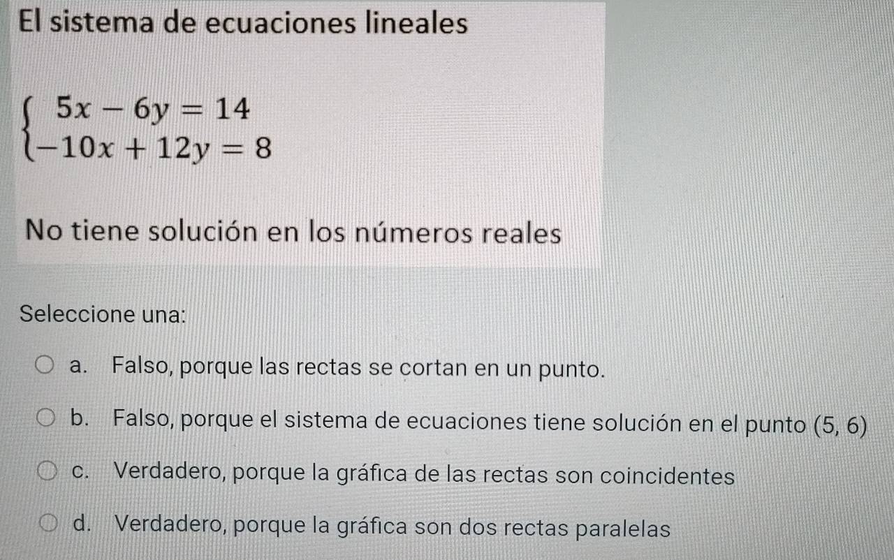 El sistema de ecuaciones lineales
beginarrayl 5x-6y=14 -10x+12y=8endarray.
No tiene solución en los números reales
Seleccione una:
a. Falso, porque las rectas se cortan en un punto.
b. Falso, porque el sistema de ecuaciones tiene solución en el punto (5,6)
c. Verdadero, porque la gráfica de las rectas son coincidentes
d. Verdadero, porque la gráfica son dos rectas paralelas