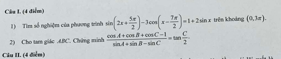 (4 điễm) 
1) Tìm số nghiệm của phương trình sin (2x+ 5π /2 )-3cos (x- 7π /2 )=1+2sin x trên khoảng (0,3π ). 
2) Cho tam giác ABC. Chứng minh  (cos A+cos B+cos C-1)/sin A+sin B-sin C =tan  C/2 . 
Câu II. (4 điểm)