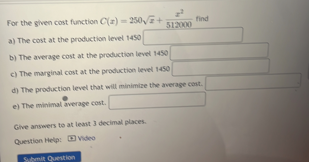 For the given cost function C(x)=250sqrt(x)+ x^2/512000  find 
a) The cost at the production level 1450 □ 
b) The average cost at the production level 1450 □  
c) The marginal cost at the production level 1450 1 
d) The production level that will minimize the average cost. 
e) The minimal average cost. 
Give answers to at least 3 decimal places. 
Question Help: * Video 
Submit Question