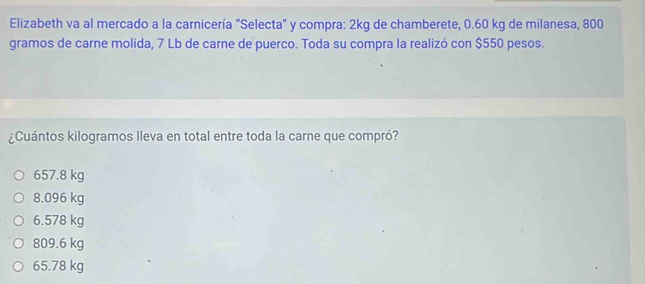 Elizabeth va al mercado a la carnicería “Selecta” y compra: 2kg de chamberete, 0.60 kg de milanesa, 800
gramos de carne molida, 7 Lb de carne de puerco. Toda su compra la realizó con $550 pesos.
¿Cuántos kilogramos lleva en total entre toda la carne que compró?
657.8 kg
8.096 kg
6.578 kg
809.6 kg
65.78 kg