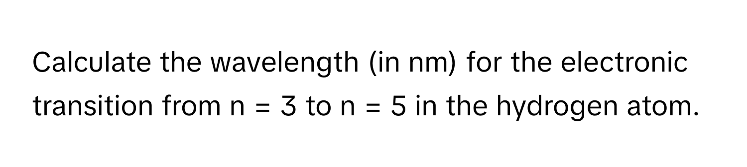 Calculate the wavelength (in nm) for the electronic transition from n = 3 to n = 5 in the hydrogen atom.