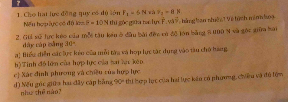 ? 
1. Cho hai lực đồng quy có độ lớn F_1=6N và F_2=8N. 
Nếu hợp lực có độ lớn F=10N thì góc giữa hai lực vector F_1 và vector F_2 bằng bao nhiêu? Vẽ hình minh hoạ. 
2. Giả sử lực kéo của mỗi tàu kéo ở đầu bài đều có độ lớn bằng 8 000 N và góc giữa hai 
dây cáp bằng 30°. 
a) Biểu diễn các lực kéo của mỗi tàu và hợp lực tác dụng vào tàu chở hàng. 
b) Tính độ lớn của hợp lực của hai lực kéo. 
c) Xác định phương và chiều của hợp lực. 
d) Nếu góc giữa hai dây cáp bằng 90° thì hợp lực của hai lực kéo có phương, chiều và độ lớn 
như thế nào?