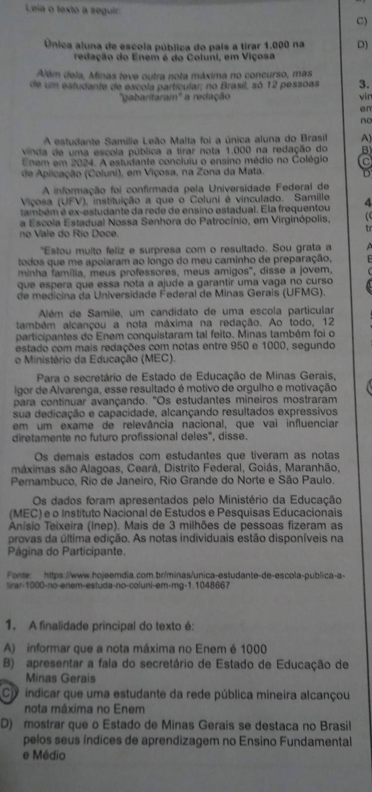 Leia o texto a seguir:
C)
Única aluna de escola pública do país a tirar 1.000 na D)
redação do Enem é do Coluni, em Viçosa
Além dela, Minas teve outra nota máxima no concurso, mas
de um estudante de escola particular; no Brasil, só 12 pessoas 3.
'gabaritaram'' a redação vin
en
no
A estudante Samille Leão Malta foi a única aluna do Brasil A)
Vinda de uma escola pública a tirar nota 1.000 na redação do
Enem em 2024. A estudante concluiu o ensino médio no Colégio
de Aplicação (Coluni), em Viçosa, na Zona da Mata. D
A informação foi confirmada pela Universidade Federal de
Viçosa (UFV), instituição a que o Coluni é vinculado. Samille
também é ex-estudante da rede de ensino estadual. Ela frequentou 4
a Escola Estadual Nossa Senhora do Patrocínio, em Virginópolis, (
tr
no Vale do Río Doce.
"Estou muito feliz e surpresa com o resultado. Sou grata a
todos que me apoiaram ao longo do meu caminho de preparação,
minha família, meus professores, meus amigos", disse a jovem,
que espera que essa nota a ajude a garantir uma vaga no curso
de medicina da Universidade Federal de Minas Gerais (UFMG).
Além de Samile, um candidato de uma escola particular
também alcançou a nota máxima na redação. Ao todo, 12
participantes do Enem conquistaram tal feito. Minas também foi o
estado com mais redações com notas entre 950 e 1000, segundo
o Ministério da Educação (MEC).
Para o secretário de Estado de Educação de Minas Gerais,
lgor de Alvarenga, esse resultado é motivo de orgulho e motivação
para continuar avançando. "Os estudantes mineiros mostraram
sua dedicação e capacidade, alcançando resultados expressivos
em um exame de relevância nacional, que vai influenciar
diretamente no futuro profissional deles", disse.
Os demais estados com estudantes que tiveram as notas
máximas são Alagoas, Ceará, Distrito Federal, Goiás, Maranhão,
Pernambuco, Rio de Janeiro, Rio Grande do Norte e São Paulo.
Os dados foram apresentados pelo Ministério da Educação
(MEC) e o Instituto Nacional de Estudos e Pesquisas Educacionais
Anísio Teixeira (Inep). Mais de 3 milhões de pessoas fizeram as
provas da última edição. As notas individuais estão disponíveis na
Página do Participante.
Fonte:  https://www.hojeemdia.com.br/minas/unica-estudante-de-escola-publica-a-
tirar-1000-no-enem-estuda-no-coluni-em-mg-1.1048667
1. A finalidade principal do texto é:
A) informar que a nota máxima no Enem é 1000
B) apresentar a fala do secretário de Estado de Educação de
Minas Gerais
C indicar que uma estudante da rede pública mineira alcançou
nota máxima no Enem
D) mostrar que o Estado de Minas Gerais se destaca no Brasil
pelos seus índices de aprendizagem no Ensino Fundamental
e Médio