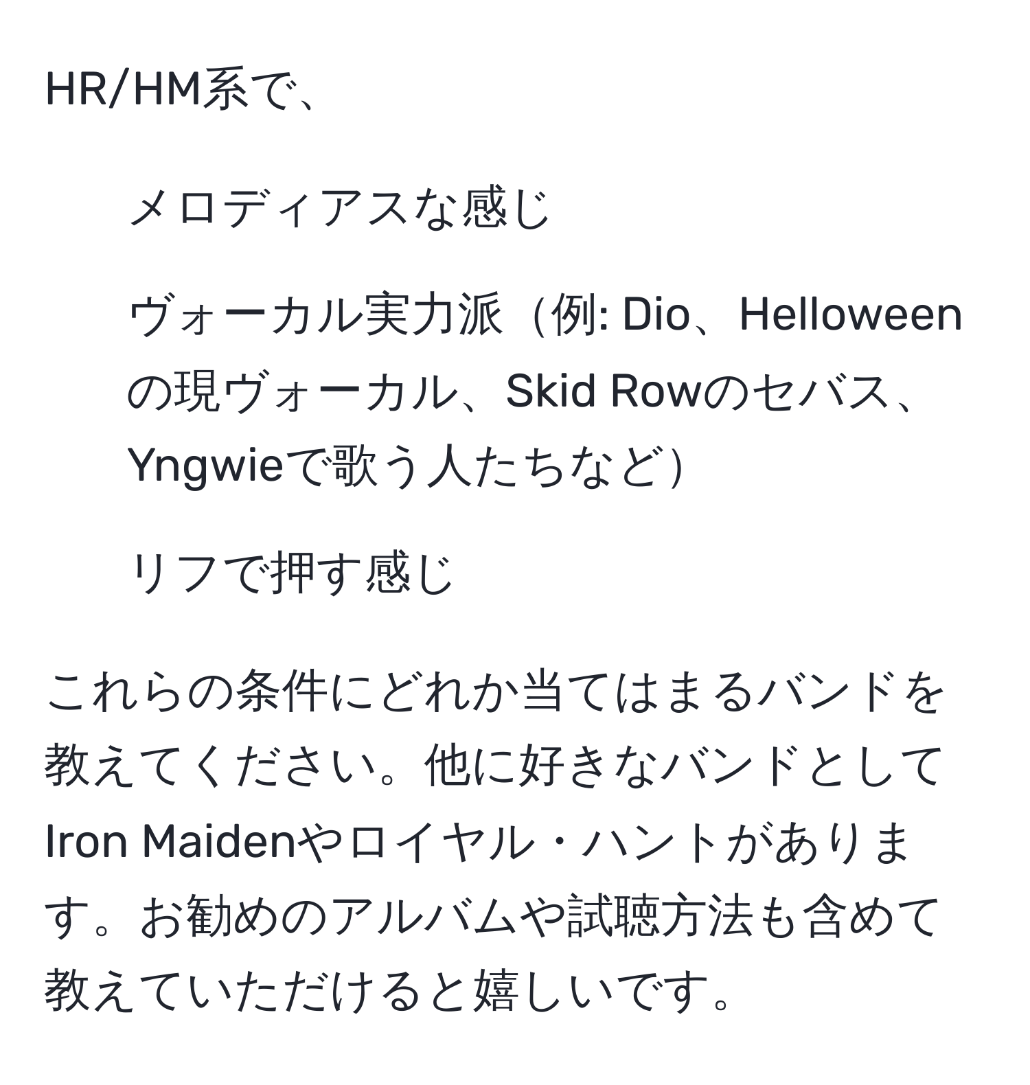 HR/HM系で、  
1. メロディアスな感じ  
2. ヴォーカル実力派例: Dio、Helloweenの現ヴォーカル、Skid Rowのセバス、Yngwieで歌う人たちなど  
3. リフで押す感じ  

これらの条件にどれか当てはまるバンドを教えてください。他に好きなバンドとしてIron Maidenやロイヤル・ハントがあります。お勧めのアルバムや試聴方法も含めて教えていただけると嬉しいです。