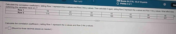 HW Score: 84.21%, 16 of 19 points 
Points: 0 of 1 
So 
switching the variables have on r? 
Calculate the correlation coefficient r, letting Row 1 represent the x -values and Row 2 the y -values. Then calculate 
Calculate the correlation coefficient r, letting Row 1 represent the x -values and Row 2 the y -values
r=□ (Round to three decimal places as needed.)