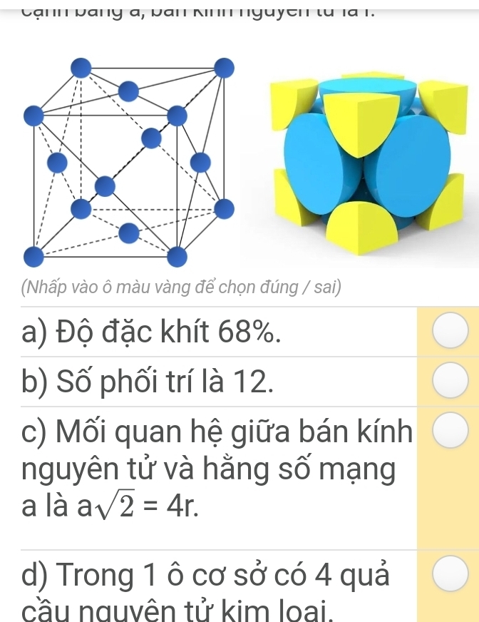 ạ n h b an g a
(Nhấp vào ô màu vàng để chọn đúng / sai) 
a) Độ đặc khít 68%. 
b) Số phối trí là 12. 
c) Mối quan hệ giữa bán kính 
nguyên tử và hằng số mạng 
a là asqrt(2)=4r. 
d) Trong 1 ô cơ sở có 4 quả 
cầu nguvên tử kim loai.