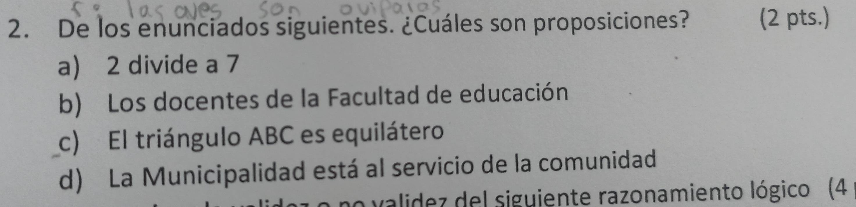 De los enunciados siguientes. ¿Cuáles son proposiciones?
(2 pts.)
a) 2 divide a 7
b) Los docentes de la Facultad de educación
c) El triángulo ABC es equilátero
d) La Municipalidad está al servicio de la comunidad
validez del siguiente razonamiento lógico (4