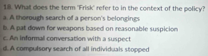 What does the term 'Frisk' refer to in the context of the policy?
a. A thorough search of a person's belongings
b. A pat down for weapons based on reasonable suspicion
c. An informal conversation with a suspect
d. A compulsory search of all individuals stopped