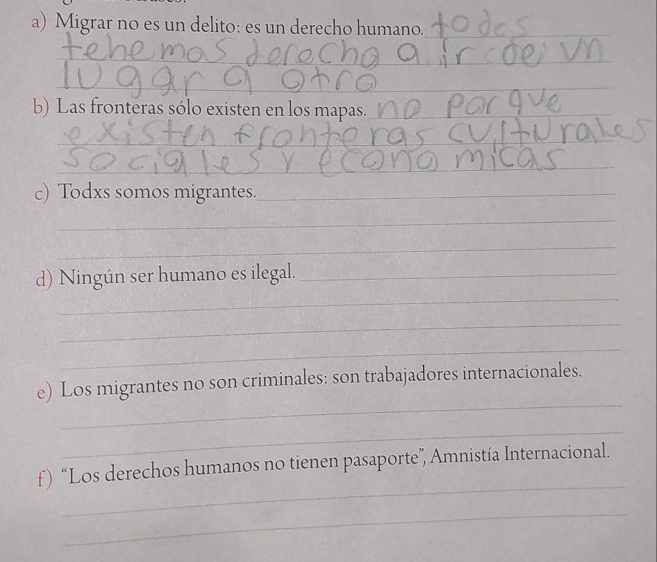 Migrar no es un delito: es un derecho humano._ 
_ 
_ 
b) Las fronteras sólo existen en los mapas._ 
_ 
_ 
c) Todxs somos migrantes._ 
_ 
_ 
_ 
d) Ningún ser humano es ilegal._ 
_ 
_ 
_ 
e) Los migrantes no son criminales: son trabajadores internacionales. 
_ 
_ 
f) “Los derechos humanos no tienen pasaporte”, Amnistía Internacional. 
_