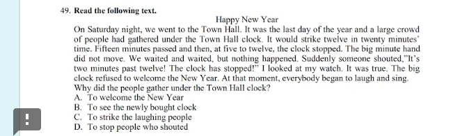 Read the following text.
Happy New Year
On Saturday night, we went to the Town Hall. It was the last day of the year and a large crowd
of people had gathered under the Town Hall clock. It would strike twelve in twenty minutes ’
time. Fifteen minutes passed and then, at five to twelve, the clock stopped. The big minute hand
did not move. We waited and waited, but nothing happened. Suddenly someone shouted,”It’s
two minutes past twelve! The clock has stopped!” I looked at my watch. It was true. The big
clock refused to welcome the New Year. At that moment, everybody began to laugh and sing.
Why did the people gather under the Town Hall clock?
A. To welcome the New Year
B. To see the newly bought clock
C. To strike the laughing people
! D. To stop people who shouted