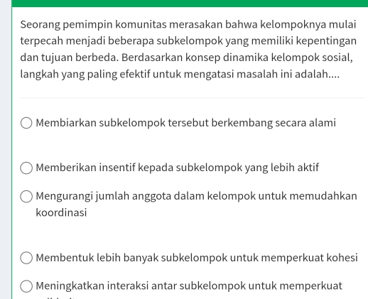 Seorang pemimpin komunitas merasakan bahwa kelompoknya mulai
terpecah menjadi beberapa subkelompok yang memiliki kepentingan
dan tujuan berbeda. Berdasarkan konsep dinamika kelompok sosial,
langkah yang paling efektif untuk mengatasi masalah ini adalah....
Membiarkan subkelompok tersebut berkembang secara alami
Memberikan insentif kepada subkelompok yang lebih aktif
Mengurangi jumlah anggota dalam kelompok untuk memudahkan
koordinasi
Membentuk lebih banyak subkelompok untuk memperkuat kohesi
Meningkatkan interaksi antar subkelompok untuk memperkuat