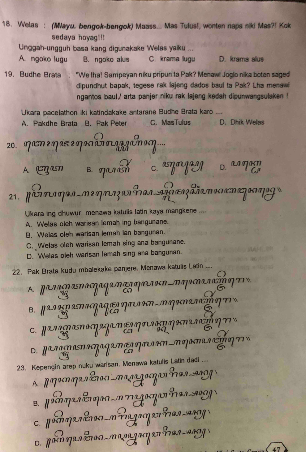 Welas : (Mlayu. bengok-bengok) Maass... Mas Tulus!, wonten napa niki Mas?! Kok
sedaya hoyag!!!
Unggah-ungguh basa kang digunakake Welas yaiku ...
A. ngoko lugu B. ngoko alus C. krama lugu D. krama alus
19. Budhe Brata "We Iha! Sampeyan niku pripun ta Pak? Menawi Joglo nika boten saged
dipundhut bapak, tegese rak lajeng dados baul ta Pak? Lha menawi
ngantos baul,/ arta panjer niku rak lajeng kedah dipunwangsulaken !
Ukara pacelathon iki katindakake antarane Budhe Brata karo ....
A. Pakdhe Brata B. Pak Peter C. MasTulus D. Dhik Welas
20. Maneηase NN
A. ηn B. ηuờ c. ann D. m a
21. D ONN AH aog
m2
Ukara ing dhuwur menawa katulis latin kaya mangkene ....
A. Welas oleh warisan lemah ing bangunane.
B. Welas oleh warisan lemah lan bangunan.
C. Welas oleh warisan lemah sing ana bangunane.
D. Welas oleh warisan lemah sing ana bangunan.
22. Pak Brata kudu mbalekake panjere. Menawa katulis Latin ....
A. NMNMAMNNN ama
B M M N M

c. pa n maηaga η M ηan
C N g n N Ja N E η m 

23. Kepengin arep nuku warisan. Menawa katulis Latin dadi ....
A. n na n η ã
B. μ η É M Y
C. po m m a 
D.
47