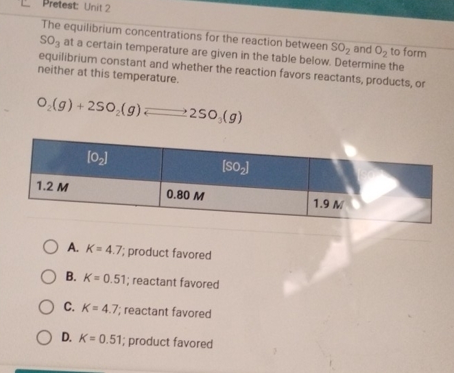 Pretest: Unit 2
The equilibrium concentrations for the reaction between SO_2 and O_2 to form
SO_3 at a certain temperature are given in the table below. Determine the
equilibrium constant and whether the reaction favors reactants, products, or
neither at this temperature.
O_2(g)+2SO_2(g)leftharpoons 2SO_3(g)
A. K=4.7; product favored
B. K=0.51; reactant favored
C. K=4.7; reactant favored
D. K=0.51; product favored