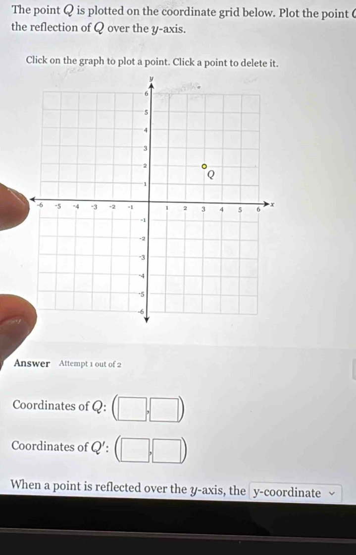 The point Q is plotted on the coordinate grid below. Plot the point 6
the reflection of Q over the y-axis. 
Click on the graph to plot a point. Click a point to delete it. 
Answer Attempt 1 out of 2 
Coordinates of Q : 
Coordinates of Q' : 
When a point is reflected over the y-axis, the y-coordinate