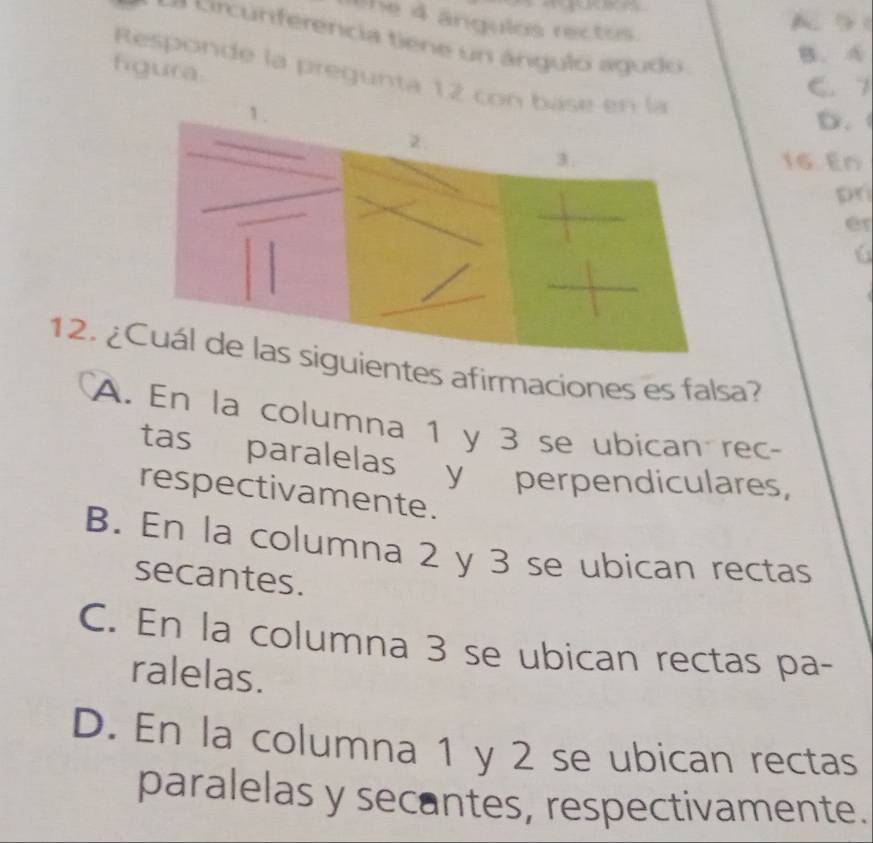 lhe 4 ângulos rectos
A. 5 (
a r n erencia tie e n a ngulo a gu d
B. A
figura.
Responde la pregunta 12 con báse en la
C. 1
D.
16. En
pr
er
12. ¿entes afirmaciones es falsa?
A. En la columna 1 y 3 se ubican rec-
tas paralelas y perpendiculares,
respectivamente.
B. En la columna 2 y 3 se ubican rectas
secantes.
C. En la columna 3 se ubican rectas pa-
ralelas.
D. En la columna 1 y 2 se ubican rectas
paralelas y secantes, respectivamente.