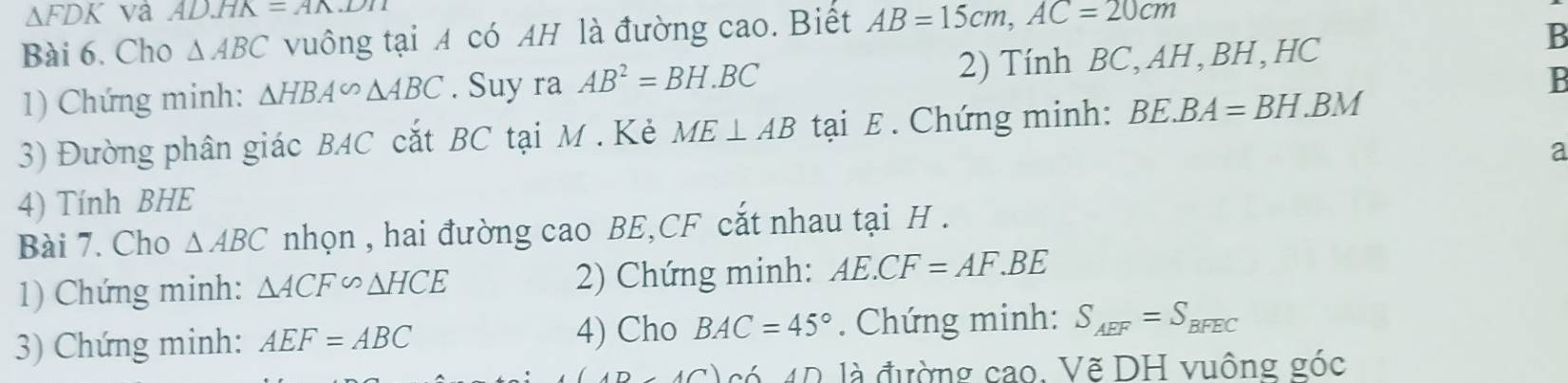 △ FDK va ADHK=Awedge DHM
Bài 6. Cho △ ABC vuông tại A có AH là đường cao. Biết AB=15cm, AC=20cm
1) Chứng minh: △ HBA∽ △ ABC. Suy ra AB^2=BH.BC 2) Tính BC, AH , BH, HC
B
B
3) Đường phân giác BAC cắt BC tại M. Kẻ ME⊥ AB tại £. Chứng minh: BE.BA=BH.BM
a
4) Tính BHE 
Bài 7. Cho △ ABC nhọn , hai đường cao BE, CF cắt nhau tại H. 
1) Chứng minh: △ ACF∽ △ HCE 2) Chứng minh: AE.CF=AF.BE
3) Chứng minh: AEF=ABC 4) Cho BAC=45°. Chứng minh: S_AEF=S_BFEC
64D là đường cao. Vẽ DH vuông góc