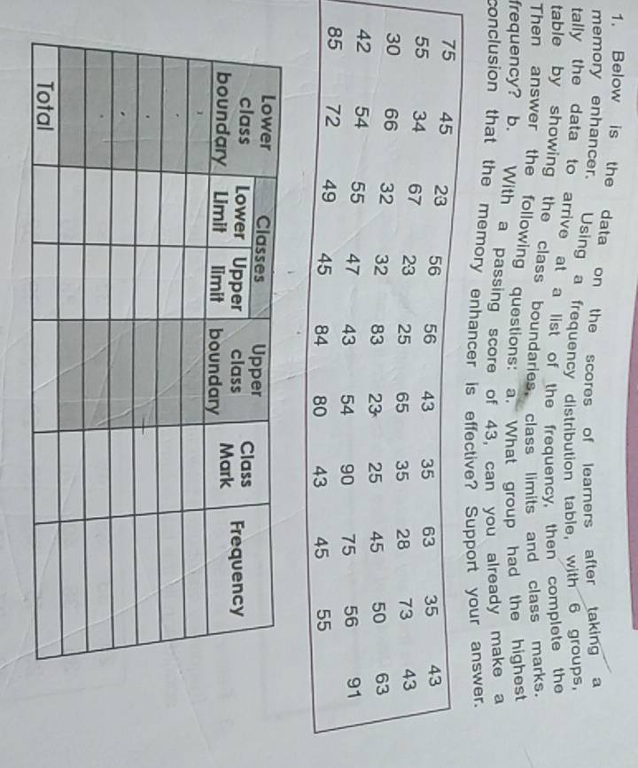 Below is the data on the scores of learners after taking a 
memory enhancer. Using a frequency distribution table, with 6 groups, 
tally the data to arrive at a list of the frequency, then complete the 
table by showing the class boundaries, class limits and class marks. 
Then answer the following questions: a. What group had the highest 
frequency? b. With a passing score of 43, can you already make a 
conclusion that the memory enhancer is effectiveSupport your answer.