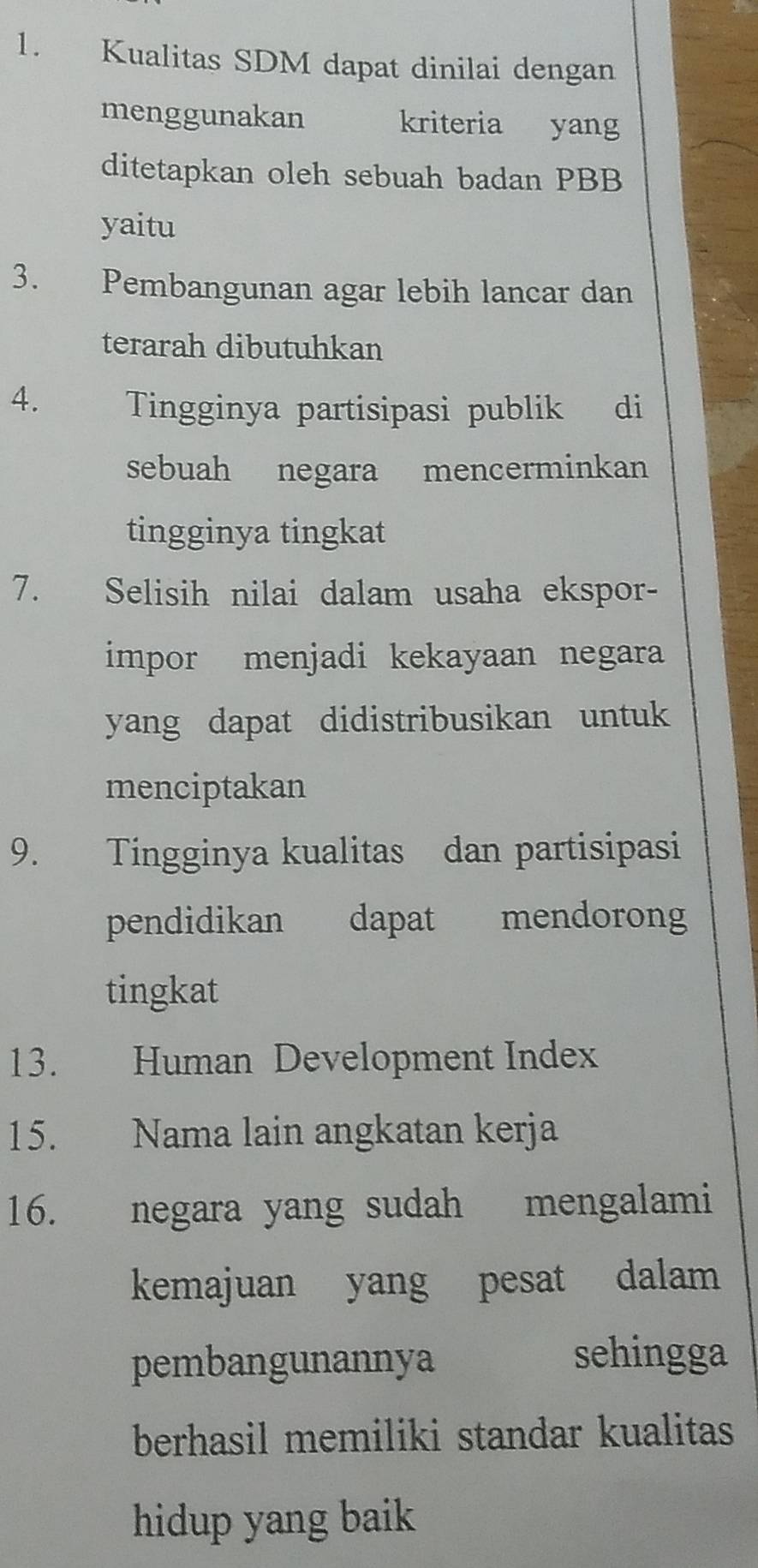 Kualitas SDM dapat dinilai dengan 
menggunakan kriteria yang 
ditetapkan oleh sebuah badan PBB 
yaitu 
3. Pembangunan agar lebih lancar dan 
terarah dibutuhkan 
4. Tingginya partisipasi publik di 
sebuah negara mencerminkan 
tingginya tingkat 
7. Selisih nilai dalam usaha ekspor- 
impor menjadi kekayaan negara 
yang dapat didistribusikan untuk 
menciptakan 
9. Tingginya kualitas dan partisipasi 
pendidikan dapat mendorong 
tingkat 
13. Human Development Index 
15. Nama lain angkatan kerja 
16. negara yang sudah mengalami 
kemajuan yang pesat dalam 
pembangunannya sehingga 
berhasil memiliki standar kualitas 
hidup yang baik