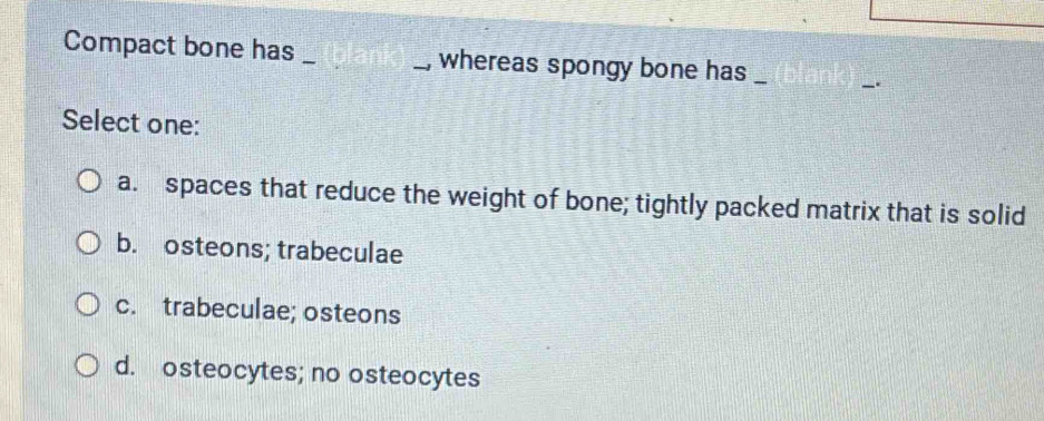 Compact bone has __, whereas spongy bone has _
Select one:
a. spaces that reduce the weight of bone; tightly packed matrix that is solid
b. osteons; trabeculae
c. trabeculae; osteons
d. osteocytes; no osteocytes