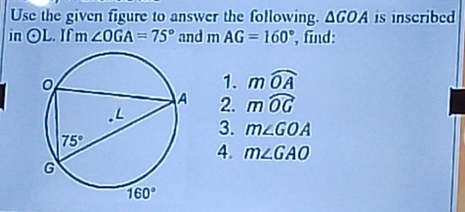 Use the given figure to answer the following. △ GOA is inscribed
in odot L. If m∠ OGA=75° and mAG=160° , find:
1. mwidehat OA
2. mwidehat OG
3. m∠ GOA
4. m∠ GAO