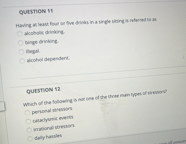 Having at least four or five drinks in a single sitting is referred to as
alcoholic drinking.
binge drinking.
illegal.
alcohol dependent.
QUESTION 12
Which of the following is not one of the three main types of stressors?
personal stressors
cataclysmic events
irrational stressors
daily hassles