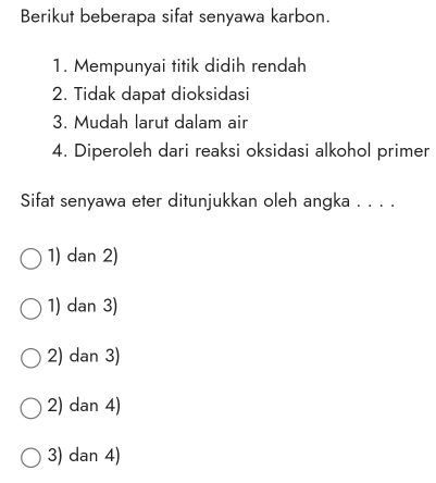 Berikut beberapa sifat senyawa karbon.
1. Mempunyai titik didih rendah
2. Tidak dapat dioksidasi
3. Mudah larut dalam air
4. Diperoleh dari reaksi oksidasi alkohol primer
Sifat senyawa eter ditunjukkan oleh angka . . . .
1) dan 2)
1) dan 3)
2) dan 3)
2) dan 4)
3) dan 4)