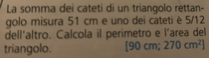 La somma dei cateti di un triangolo rettan- 
golo misura 51 cm e uno dei cateti è 5/12
dell'altro. Calcola il perimetro e l'area del 
triangolo. [90 cm; 270cm^2]