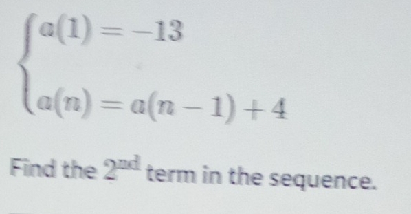 beginarrayl a(1)=-13 a(n)=a(n-1)+4endarray.
Find the 2^(nd) term in the sequence.