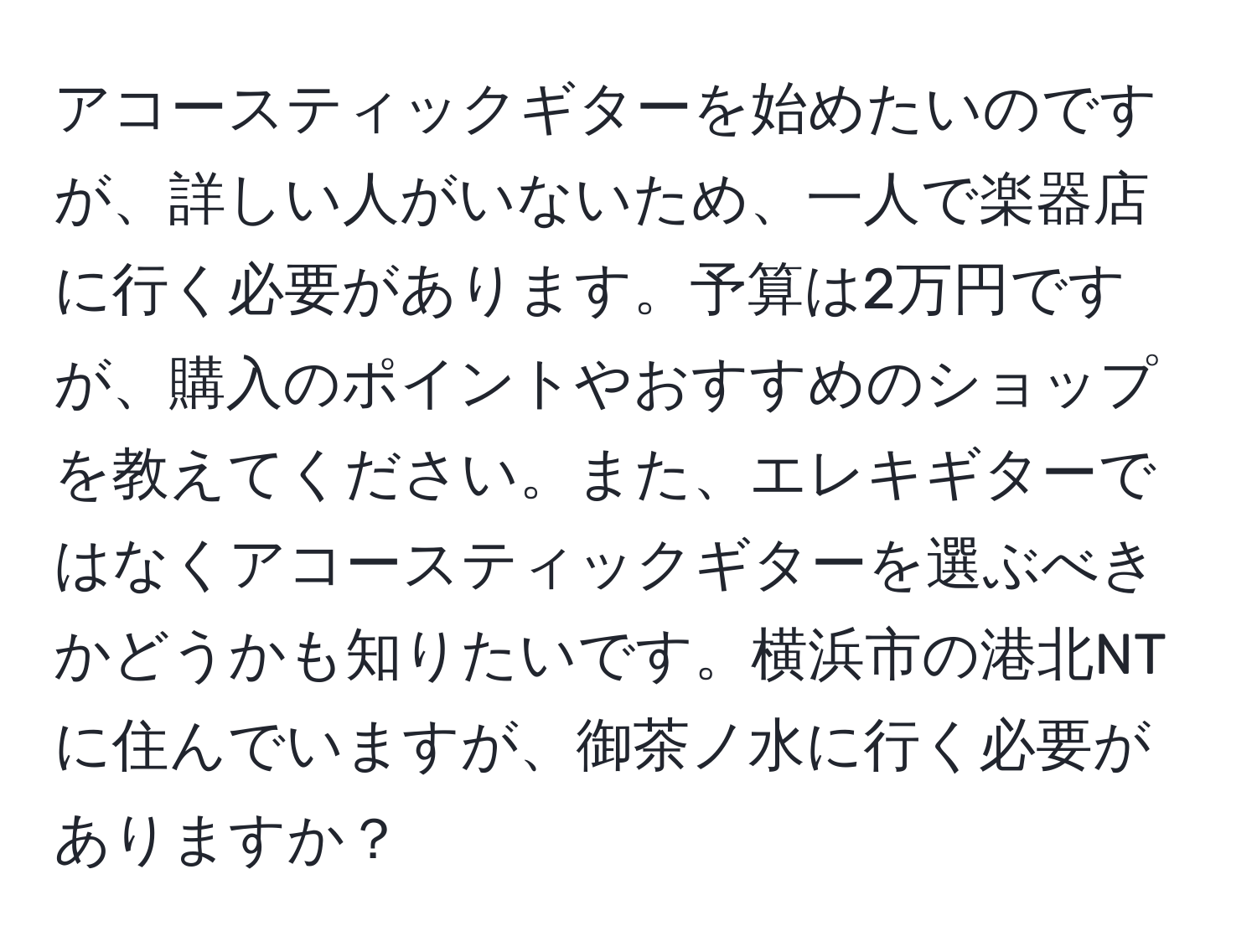 アコースティックギターを始めたいのですが、詳しい人がいないため、一人で楽器店に行く必要があります。予算は2万円ですが、購入のポイントやおすすめのショップを教えてください。また、エレキギターではなくアコースティックギターを選ぶべきかどうかも知りたいです。横浜市の港北NTに住んでいますが、御茶ノ水に行く必要がありますか？