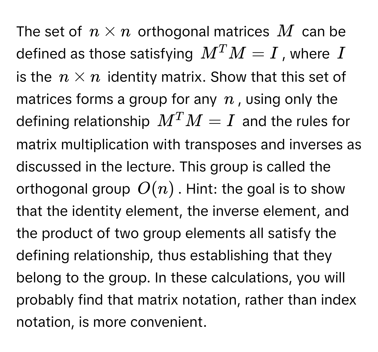 The set of $n * n$ orthogonal matrices $M$ can be defined as those satisfying $M^T M = I$, where $I$ is the $n * n$ identity matrix. Show that this set of matrices forms a group for any $n$, using only the defining relationship $M^T M = I$ and the rules for matrix multiplication with transposes and inverses as discussed in the lecture. This group is called the orthogonal group $O(n)$. Hint: the goal is to show that the identity element, the inverse element, and the product of two group elements all satisfy the defining relationship, thus establishing that they belong to the group. In these calculations, you will probably find that matrix notation, rather than index notation, is more convenient.