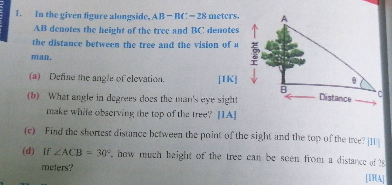 In the given figure alongside, AB=BC=28 meters.
AB denotes the height of the tree and BC denotes 
the distance between the tree and the vision of a 
man. 
(a) Define the angle of elevation. [1K] 
(b) What angle in degrees does the man's eye sight 
make while observing the top of the tree? [1A] 
(c) Find the shortest distance between the point of the sight and the top of the tree? [1U] 
(d) If ∠ ACB=30° , how much height of the tree can be seen from a distance of 28
meters? 
[1HA]