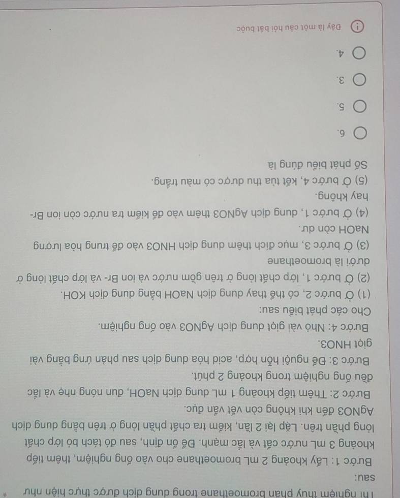 Thi nghiệm thủy phân bromoethane trong dung dịch được thực hiện như *
sau:
Bước 1: Lấy khoảng 2 mL bromoethane cho vào ống nghiệm, thêm tiếp
khoảng 3 mL nước cất và lắc mạnh. Để ổn định, sau đó tách bỏ lớp chất
lòng phần trên. Lặp lại 2 lần, kiểm tra chất phần lòng ở trên bằng dung dịch
AgNO3 đến khi không còn vết vẩn đục.
Bước 2: Thêm tiếp khoảng 1 mL dung dịch NaOH, đun nóng nhẹ và lắc
đều ống nghiệm trong khoảng 2 phút.
Bước 3: Để nguội hỗn hợp, acid hóa dung dịch sau phàn ứng bằng vài
giọt HNO3.
Bước 4: Nhỏ vài giọt dung dịch AgNO3 vào ống nghiệm.
Cho các phát biểu sau:
(1) Ở bước 2, có thể thay dung dịch NaOH bằng dung dịch KOH.
(2) Ở bước 1, lớp chất lỏng ở trên gồm nước và ion Br- và lớp chất lỏng ở
dưới là bromoethane
(3) Ở bước 3, mục đích thêm dung dịch HNO3 vào để trung hòa lượng
NaOH còn dư.
(4) Ở bước 1, dung dịch AgNO3 thêm vào để kiểm tra nước còn ion Br-
hay không.
(5) Ở bước 4, kết tùa thu dược có màu trắng.
Số phát biểu đúng là
6.
5.
3.
4.
Đây là một câu hỏi bắt buộc